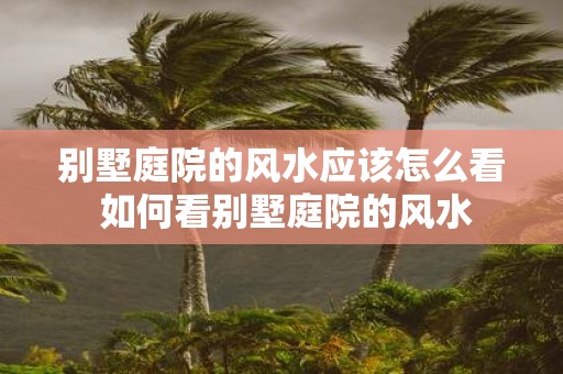 别墅庭院的风水应该怎么看 如何看别墅庭院的风水