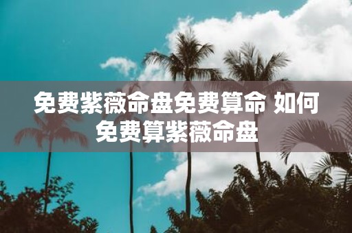 免费紫薇命盘免费算命 如何免费算紫薇命盘