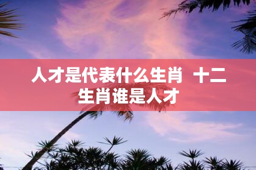 人才是代表什么生肖 十二生肖谁是人才
