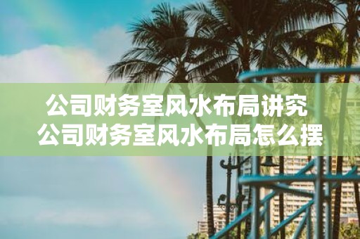 公司财务室风水布局讲究 公司财务室风水布局怎么摆
