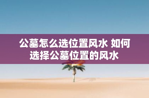 公墓怎么选位置风水 如何选择公墓位置的风水