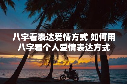 八字看表达爱情方式 如何用八字看个人爱情表达方式