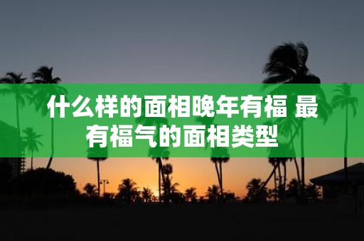 什么样的面相晚年有福 最有福气的面相类型