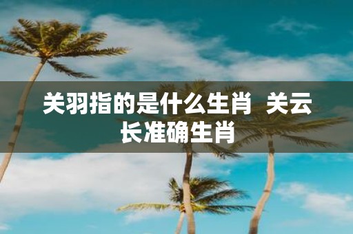 关羽指的是什么生肖 关云长准确生肖