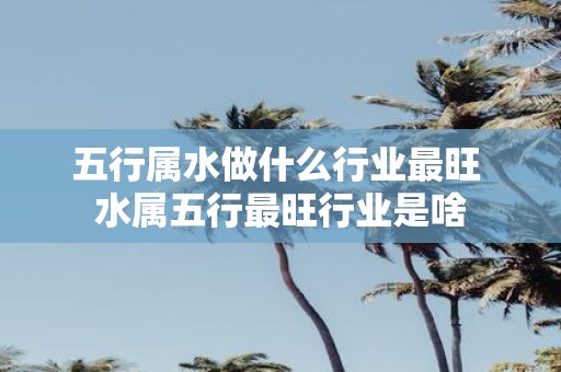 五行属水做什么行业最旺 水属五行最旺行业是啥