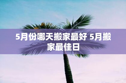 5月份哪天搬家最好 5月搬家最佳日