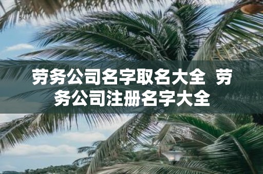 劳务公司名字取名大全 劳务公司注册名字大全