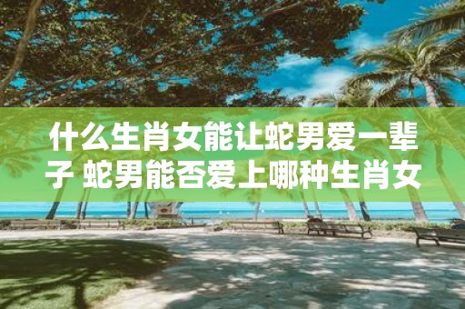 什么生肖女能让蛇男爱一辈子 蛇男能否爱上哪种生肖女