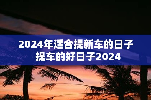 2025年适合提新车的日子 提车的好日子2025