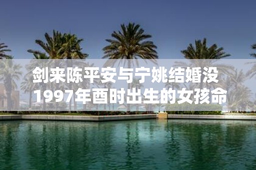 剑来陈平安与宁姚结婚没 1997年酉时出生的女孩命运