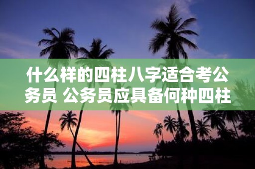 什么样的四柱八字适合考公务员 公务员应具备何种四柱八字