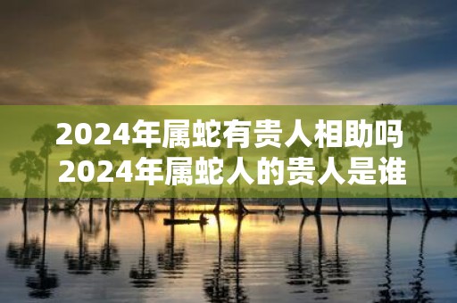 2025年属蛇有贵人相助吗 2025年属蛇人的贵人是谁