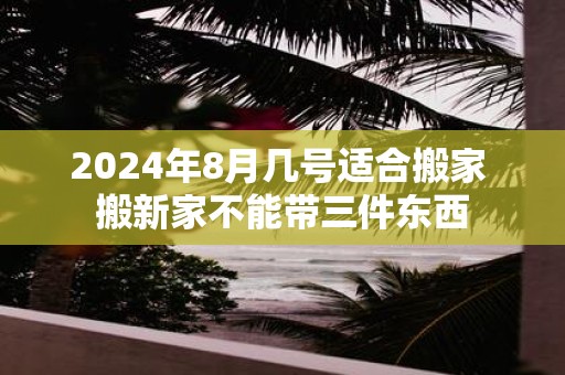 2025年8月几号适合搬家 搬新家不能带三件东西