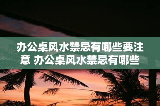 办公桌风水禁忌有哪些要注意 办公桌风水禁忌有哪些