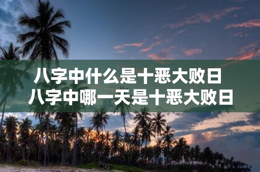 八字中什么是十恶大败日 八字中哪一天是十恶大败日