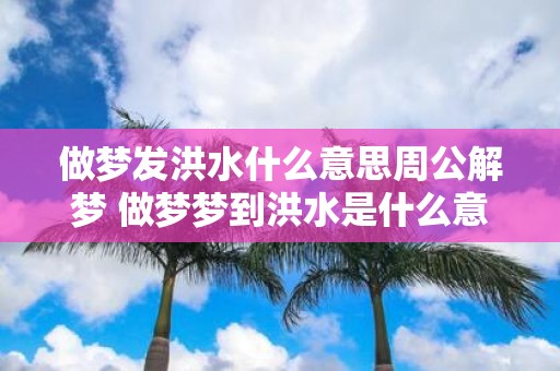 做梦发洪水什么意思周公解梦 做梦梦到洪水是什么意思