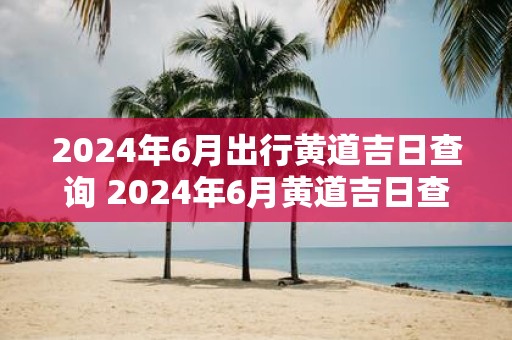 2025年6月出行黄道吉日查询 2025年6月黄道吉日查询
