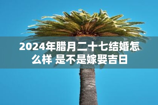 2025年腊月二十七结婚怎么样 是不是嫁娶吉日