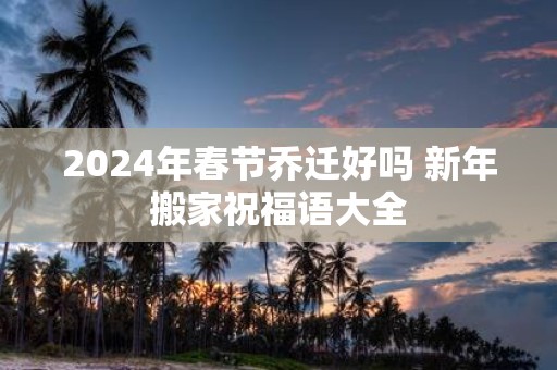 2025年春节乔迁好吗 新年搬家祝福语大全