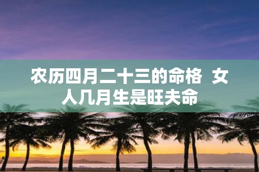农历四月二十三的命格 女人几月生是旺夫命