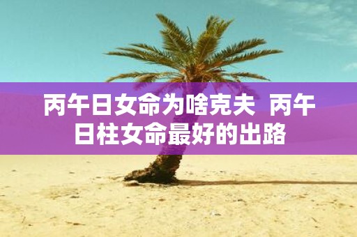 丙午日女命为啥克夫 丙午日柱女命最好的出路