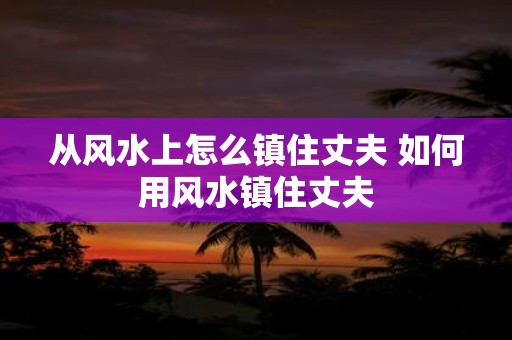 从风水上怎么镇住丈夫 如何用风水镇住丈夫