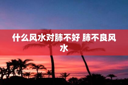 什么风水对肺不好 肺不良风水