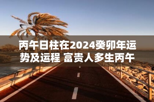 丙午日柱在2025癸卯年运势及运程 富贵人多生丙午日