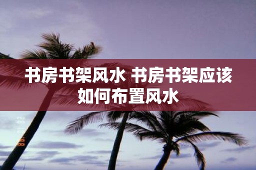 书房书架风水 书房书架应该如何布置风水