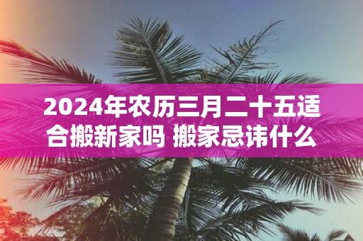 2025年农历三月二十五适合搬新家吗 搬家忌讳什么日子