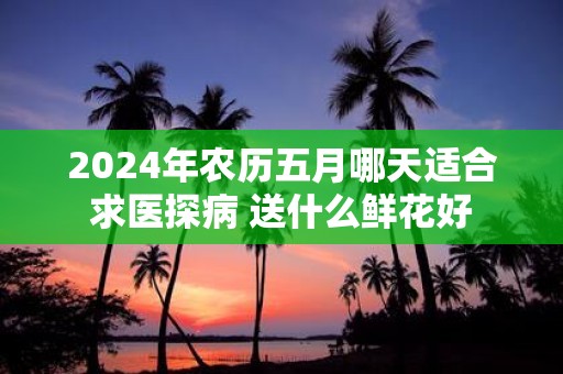 2025年农历五月哪天适合求医探病 送什么鲜花好