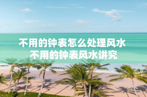 不用的钟表怎么处理风水 不用的钟表风水讲究