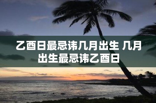 乙酉日最忌讳几月出生 几月出生最忌讳乙酉日