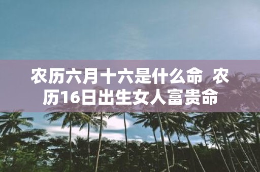 农历六月十六是什么命 农历16日出生女人富贵命