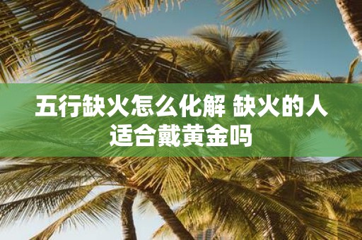 五行缺火怎么化解 缺火的人适合戴黄金吗