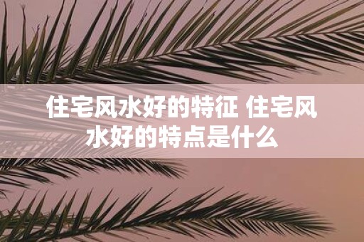 住宅风水好的特征 住宅风水好的特点是什么