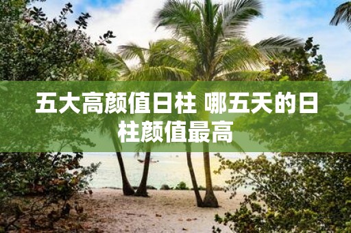 五大高颜值日柱 哪五天的日柱颜值最高