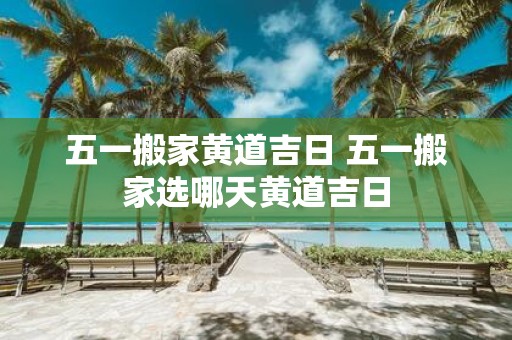 五一搬家黄道吉日 五一搬家选哪天黄道吉日
