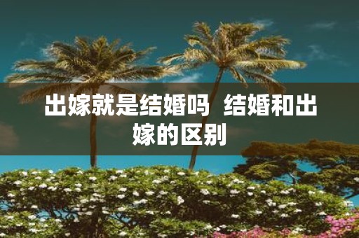 出嫁就是结婚吗 结婚和出嫁的区别