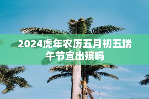 2025虎年农历五月初五端午节宜出殡吗