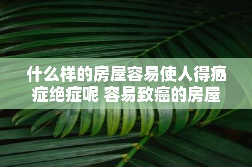 什么样的房屋容易使人得癌症绝症呢 容易致癌的房屋长啥样