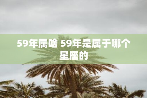 59年属啥 59年是属于哪个星座的