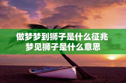 做梦梦到狮子是什么征兆 梦见狮子是什么意思