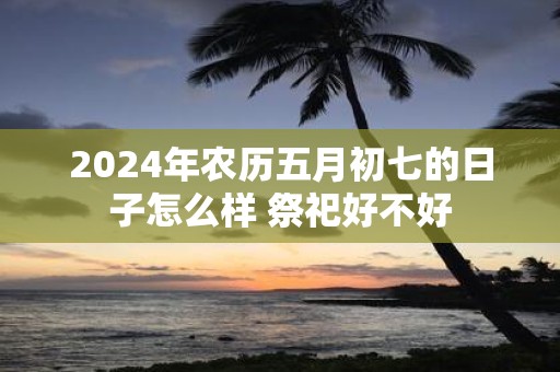 2025年农历五月初七的日子怎么样 祭祀好不好
