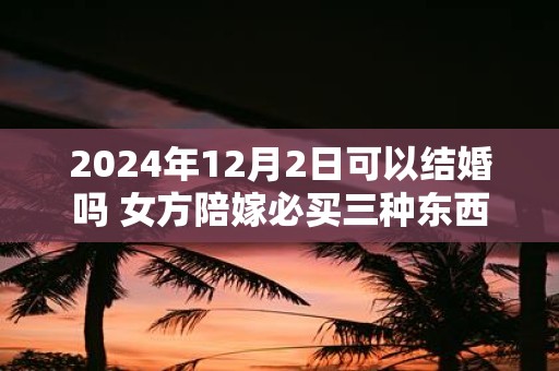 2025年12月2日可以结婚吗 女方陪嫁必买三种东西