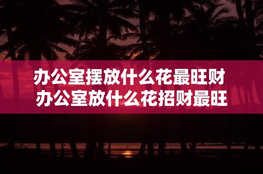 办公室摆放什么花最旺财 办公室放什么花招财最旺