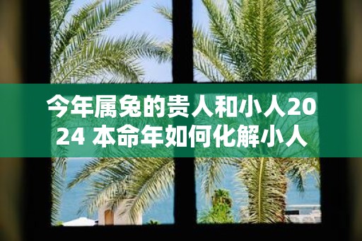 今年属兔的贵人和小人2025 本命年如何化解小人