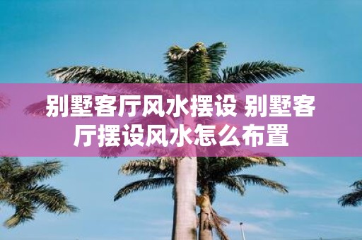 别墅客厅风水摆设 别墅客厅摆设风水怎么布置