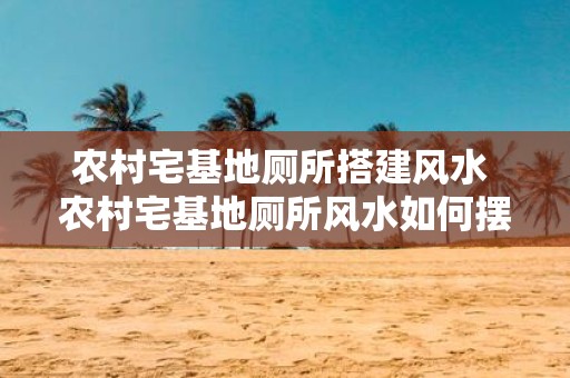 农村宅基地厕所搭建风水 农村宅基地厕所风水如何摆放