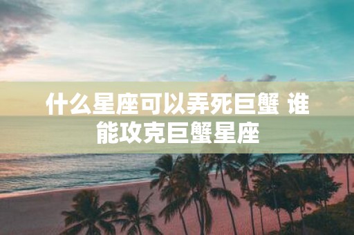 什么星座可以弄死巨蟹 谁能攻克巨蟹星座